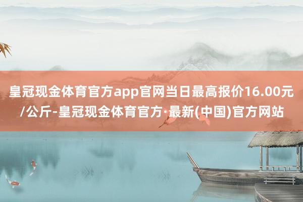 皇冠现金体育官方app官网当日最高报价16.00元/公斤-皇冠现金体育官方·最新(中国)官方网站