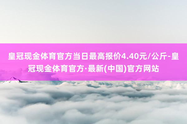 皇冠现金体育官方当日最高报价4.40元/公斤-皇冠现金体育官方·最新(中国)官方网站