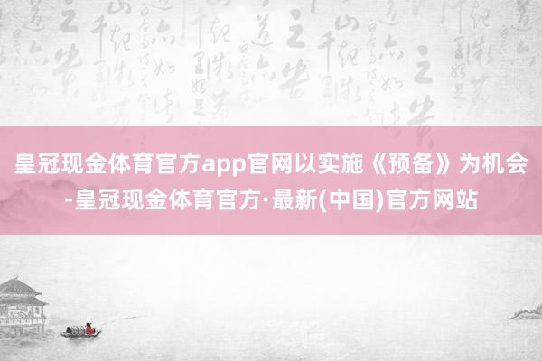 皇冠现金体育官方app官网以实施《预备》为机会-皇冠现金体育官方·最新(中国)官方网站