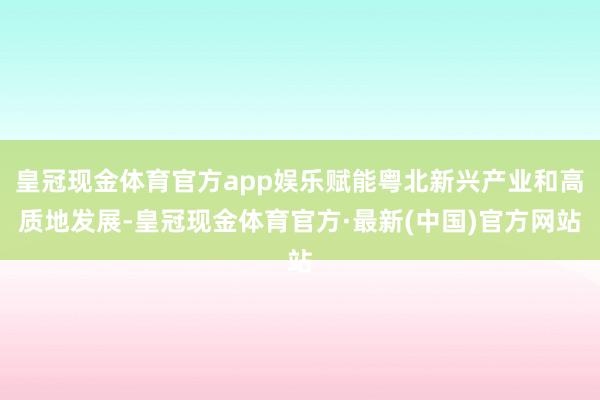 皇冠现金体育官方app娱乐赋能粤北新兴产业和高质地发展-皇冠现金体育官方·最新(中国)官方网站