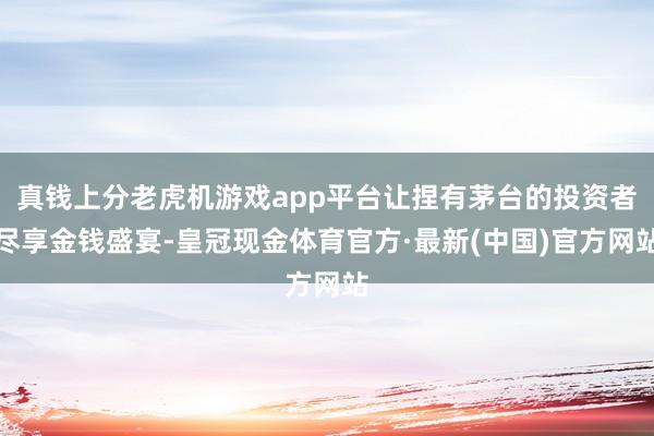 真钱上分老虎机游戏app平台让捏有茅台的投资者尽享金钱盛宴-皇冠现金体育官方·最新(中国)官方网站