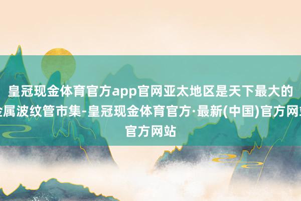 皇冠现金体育官方app官网亚太地区是天下最大的金属波纹管市集-皇冠现金体育官方·最新(中国)官方网站