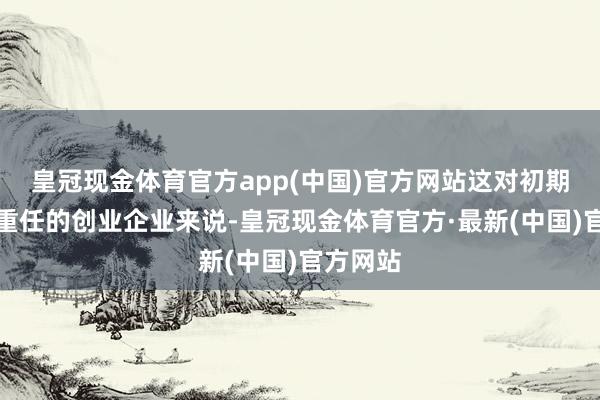 皇冠现金体育官方app(中国)官方网站这对初期思如释重任的创业企业来说-皇冠现金体育官方·最新(中国)官方网站